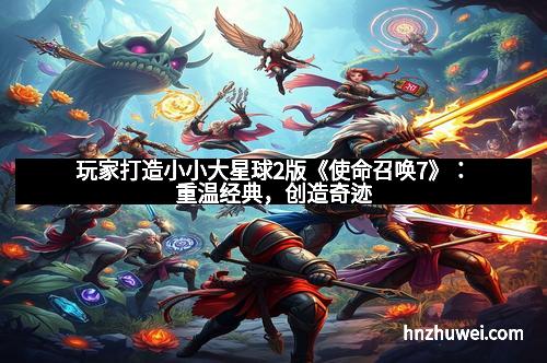 玩家打造小小大星球2版《使命召唤7》：重温经典，创造奇迹